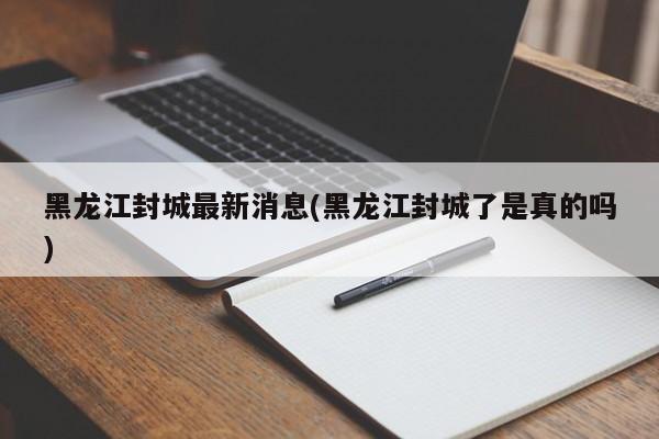 黑龙江封城最新消息(黑龙江封城了是真的吗)