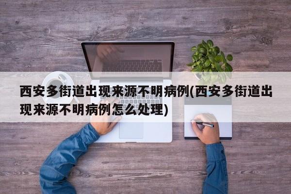 西安多街道出现来源不明病例(西安多街道出现来源不明病例怎么处理)
