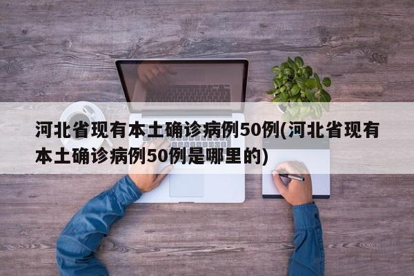 河北省现有本土确诊病例50例(河北省现有本土确诊病例50例是哪里的)