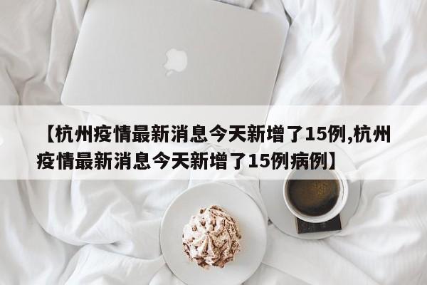 【杭州疫情最新消息今天新增了15例,杭州疫情最新消息今天新增了15例病例】