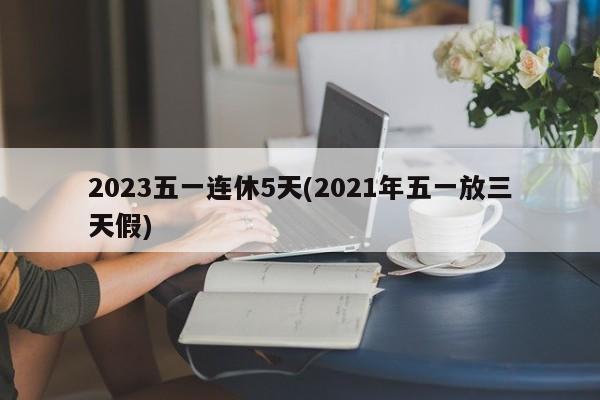 2023五一连休5天(2021年五一放三天假)