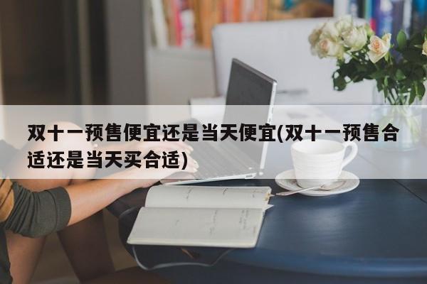 双十一预售便宜还是当天便宜(双十一预售合适还是当天买合适)