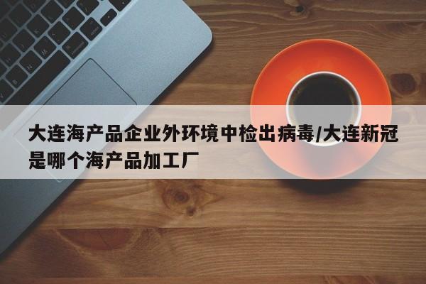 大连海产品企业外环境中检出病毒/大连新冠是哪个海产品加工厂