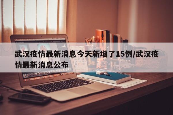 武汉疫情最新消息今天新增了15例/武汉疫情最新消息公布