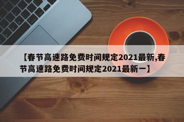 【春节高速路免费时间规定2021最新,春节高速路免费时间规定2021最新一】