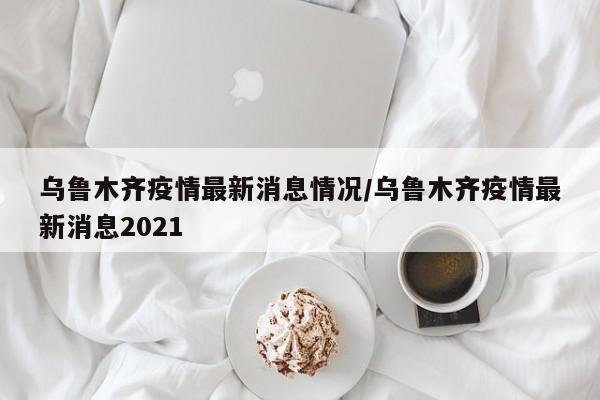 乌鲁木齐疫情最新消息情况/乌鲁木齐疫情最新消息2021