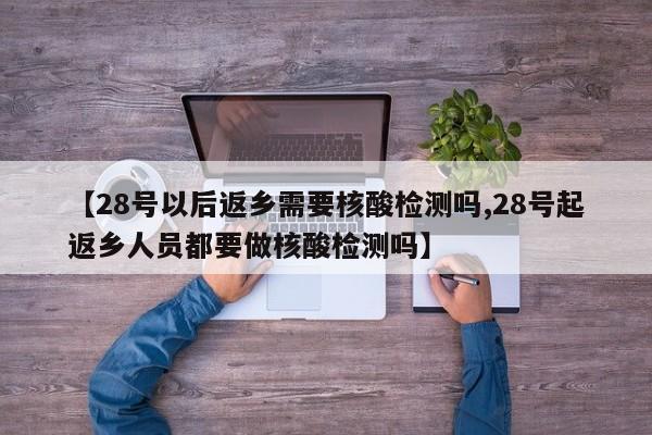 【28号以后返乡需要核酸检测吗,28号起返乡人员都要做核酸检测吗】