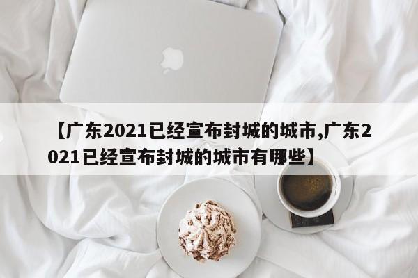 【广东2021已经宣布封城的城市,广东2021已经宣布封城的城市有哪些】