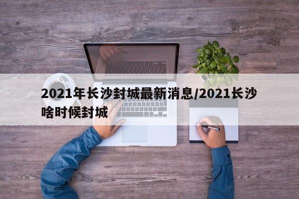2021年长沙封城最新消息/2021长沙啥时候封城